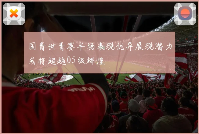 国青世青赛半场表现优异展现潜力或将超越05级辉煌