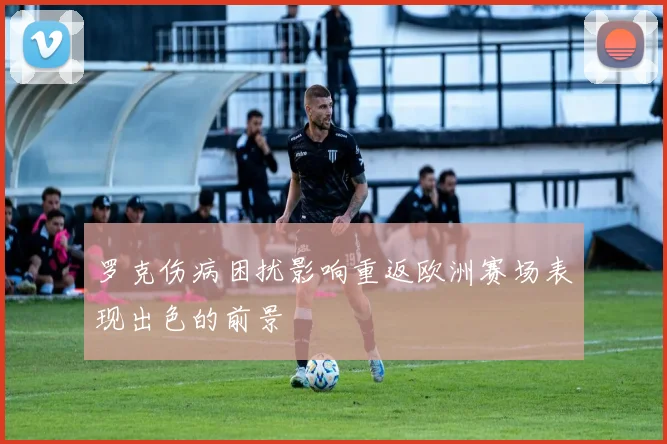 罗克伤病困扰影响重返欧洲赛场表现出色的前景