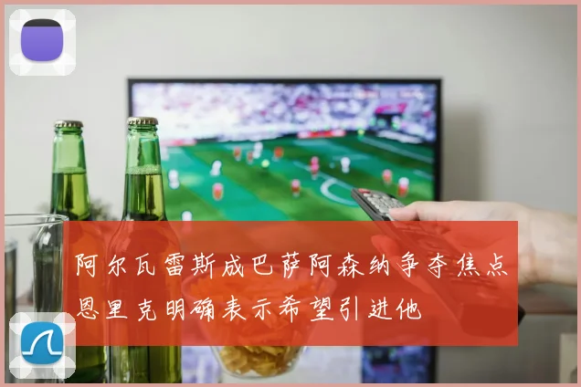 阿尔瓦雷斯成巴萨阿森纳争夺焦点恩里克明确表示希望引进他