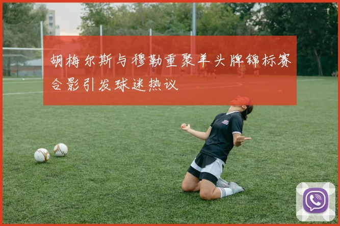 胡梅尔斯与穆勒重聚羊头牌锦标赛合影引发球迷热议