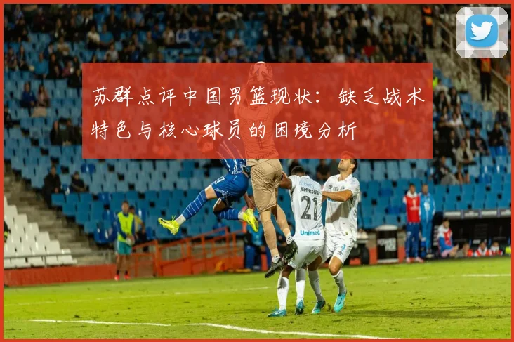 苏群点评中国男篮现状：缺乏战术特色与核心球员的困境分析