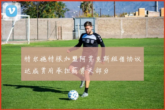 特尔施特根加盟阿贾克斯租借协议达成贾府承担薪资大部分