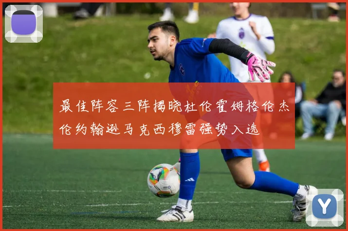 最佳阵容三阵揭晓杜伦霍姆格伦杰伦约翰逊马克西穆雷强势入选