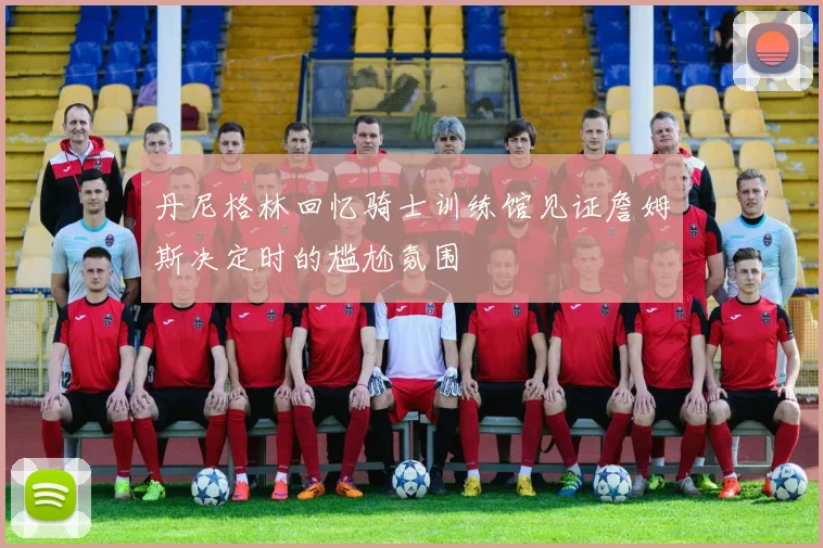 丹尼格林回忆骑士训练馆见证詹姆斯决定时的尴尬氛围