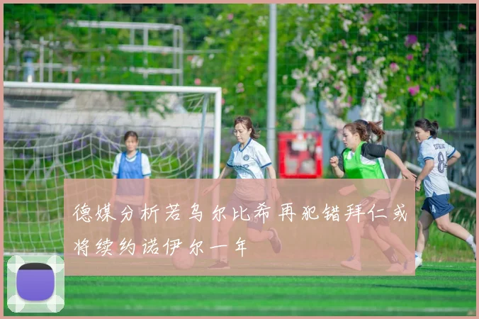 德媒分析若乌尔比希再犯错拜仁或将续约诺伊尔一年