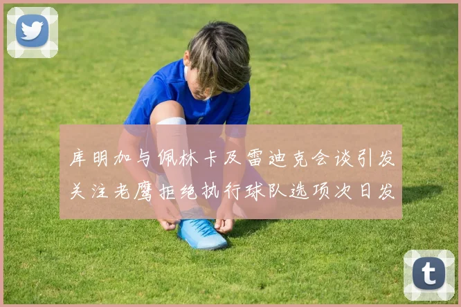 库明加与佩林卡及雷迪克会谈引发关注老鹰拒绝执行球队选项次日发生