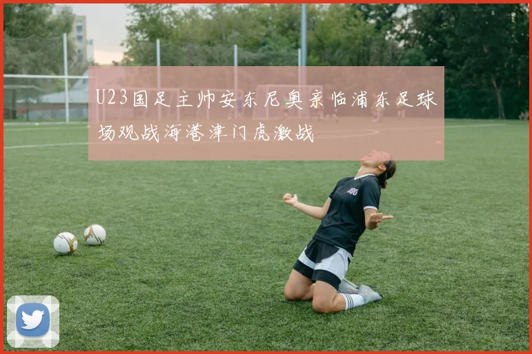 U23国足主帅安东尼奥亲临浦东足球场观战海港津门虎激战