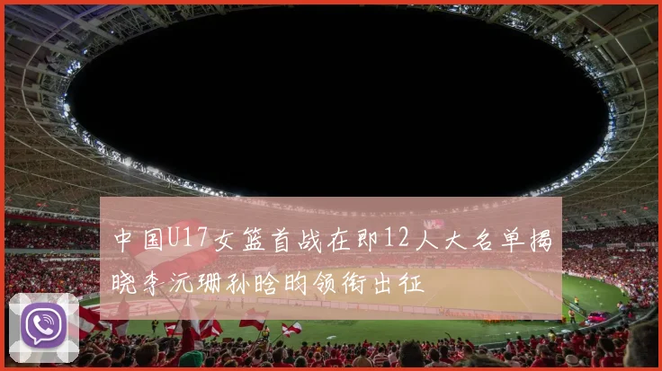 中国U17女篮首战在即12人大名单揭晓李沅珊孙晗昀领衔出征