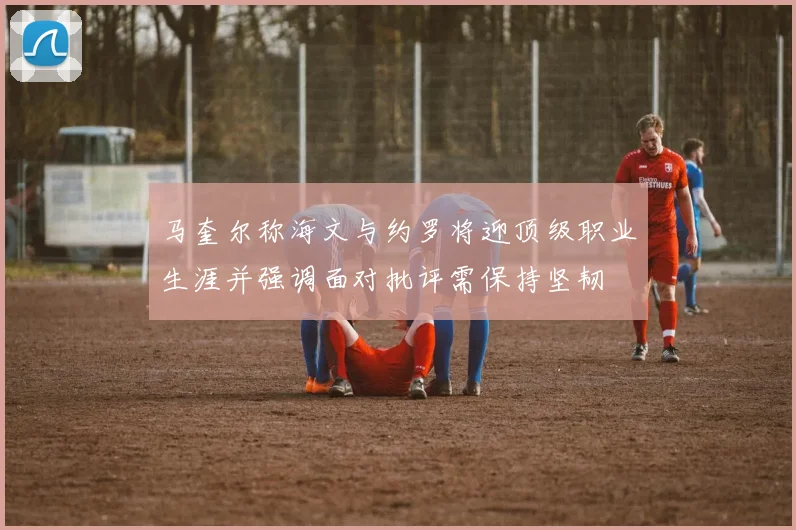 马奎尔称海文与约罗将迎顶级职业生涯并强调面对批评需保持坚韧
