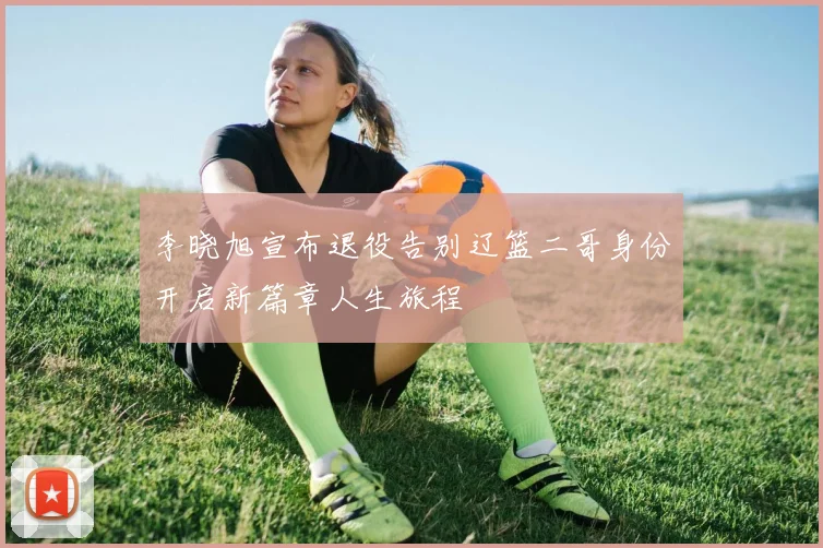 李晓旭宣布退役告别辽篮二哥身份开启新篇章人生旅程