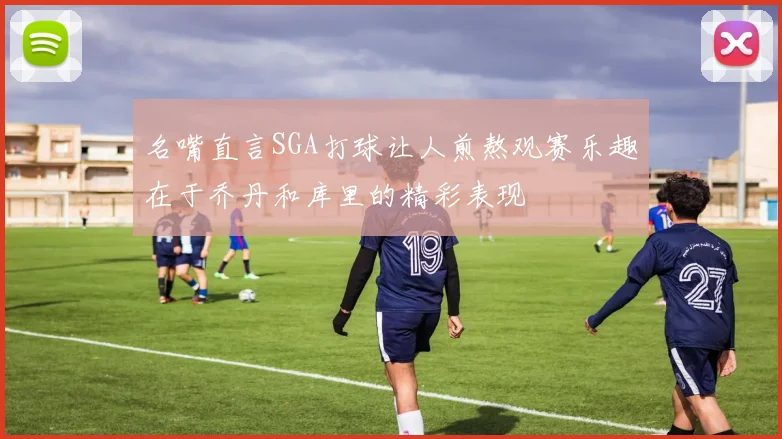 名嘴直言SGA打球让人煎熬观赛乐趣在于乔丹和库里的精彩表现