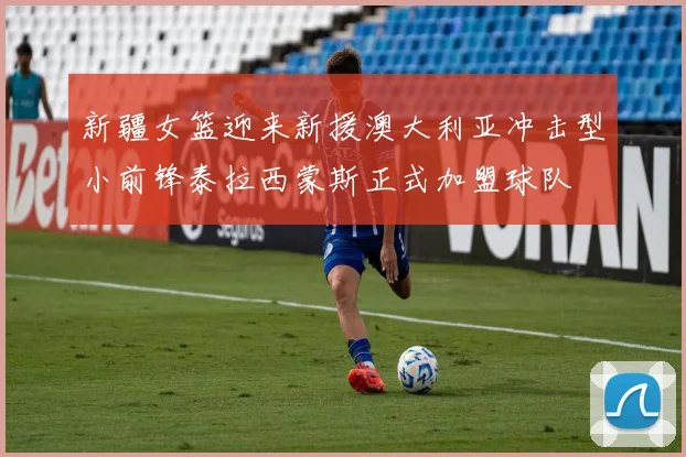 新疆女篮迎来新援澳大利亚冲击型小前锋泰拉西蒙斯正式加盟球队