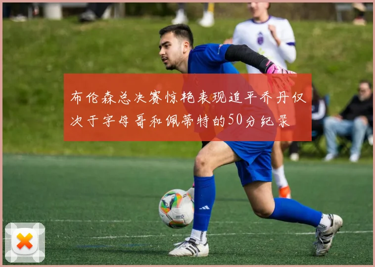 布伦森总决赛惊艳表现追平乔丹仅次于字母哥和佩蒂特的50分纪录