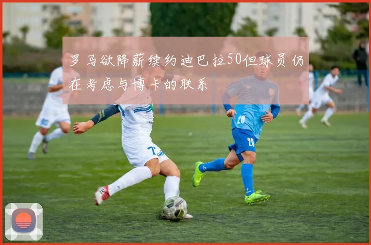 罗马欲降薪续约迪巴拉50但球员仍在考虑与博卡的联系