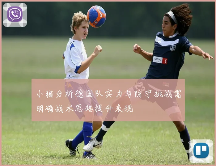 小猪分析德国队实力与防守挑战需明确战术思路提升表现