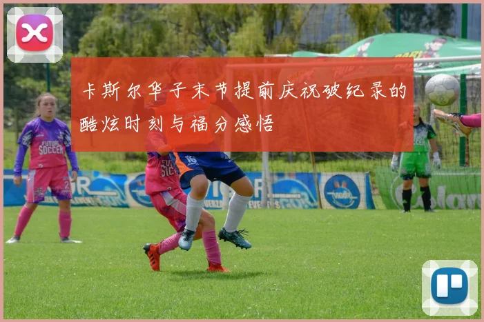 卡斯尔华子末节提前庆祝破纪录的酷炫时刻与福分感悟