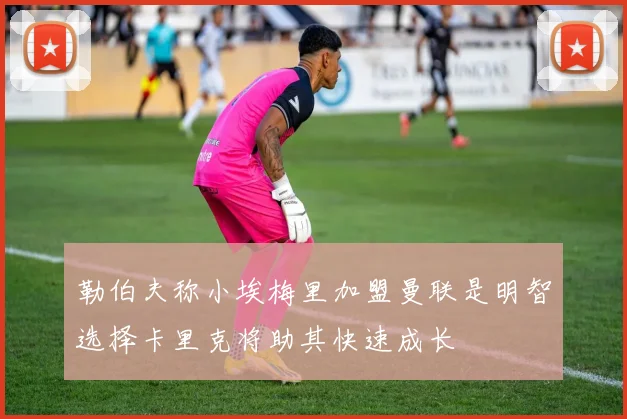 勒伯夫称小埃梅里加盟曼联是明智选择卡里克将助其快速成长