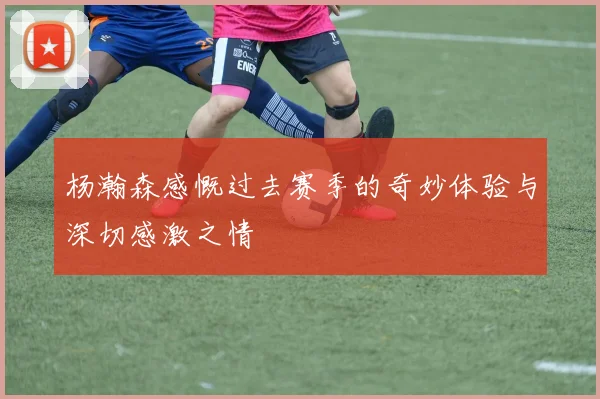 杨瀚森感慨过去赛季的奇妙体验与深切感激之情