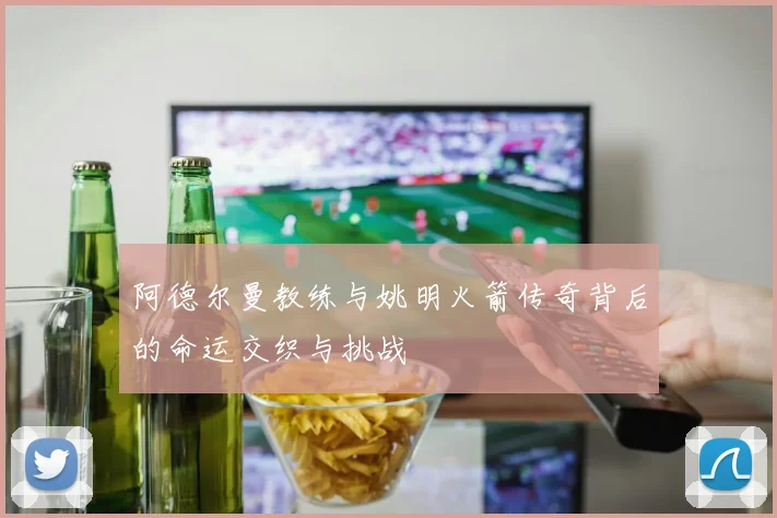 阿德尔曼教练与姚明火箭传奇背后的命运交织与挑战