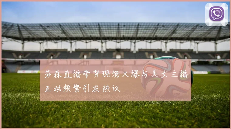 芬森直播带货现场火爆与美女主播互动频繁引发热议